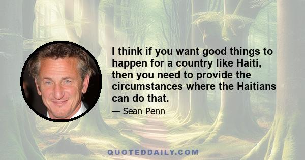 I think if you want good things to happen for a country like Haiti, then you need to provide the circumstances where the Haitians can do that.