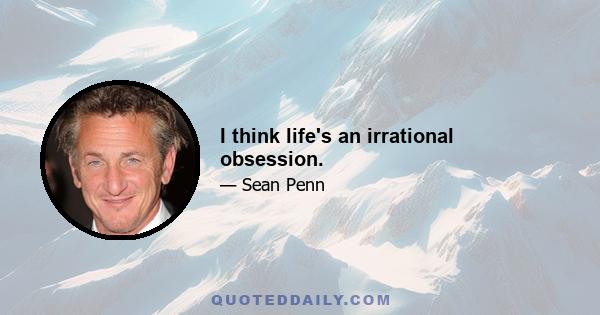 I think life's an irrational obsession.