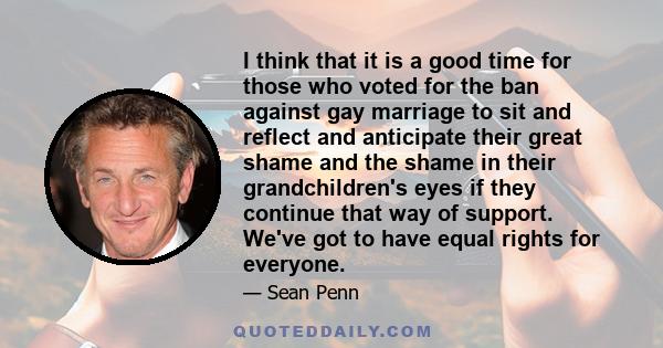 I think that it is a good time for those who voted for the ban against gay marriage to sit and reflect and anticipate their great shame and the shame in their grandchildren's eyes if they continue that way of support.