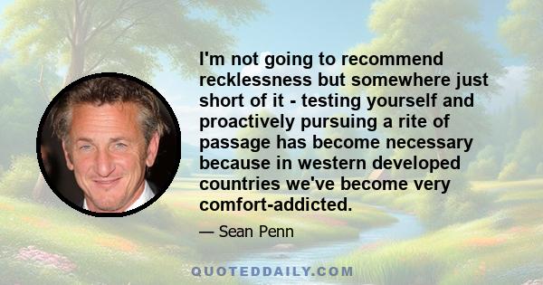 I'm not going to recommend recklessness but somewhere just short of it - testing yourself and proactively pursuing a rite of passage has become necessary because in western developed countries we've become very