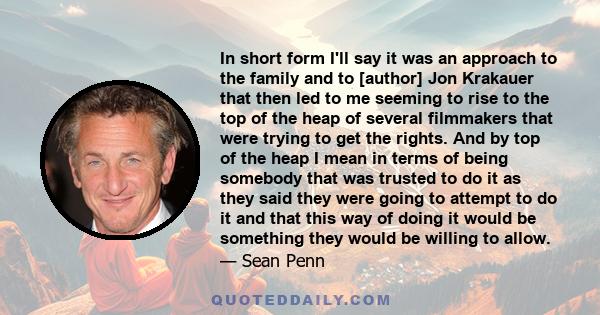 In short form I'll say it was an approach to the family and to [author] Jon Krakauer that then led to me seeming to rise to the top of the heap of several filmmakers that were trying to get the rights. And by top of the 