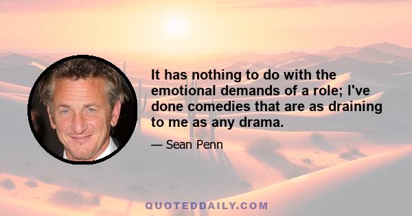 It has nothing to do with the emotional demands of a role; I've done comedies that are as draining to me as any drama.