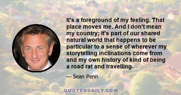 It's a foreground of my feeling. That place moves me. And I don't mean my country; it's part of our shared natural world that happens to be particular to a sense of wherever my storytelling inclinations come from and my 