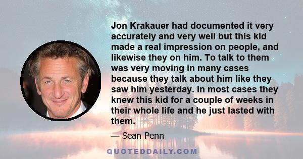 Jon Krakauer had documented it very accurately and very well but this kid made a real impression on people, and likewise they on him. To talk to them was very moving in many cases because they talk about him like they