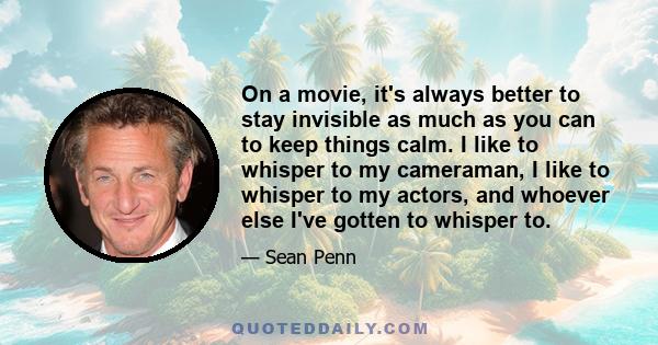 On a movie, it's always better to stay invisible as much as you can to keep things calm. I like to whisper to my cameraman, I like to whisper to my actors, and whoever else I've gotten to whisper to.