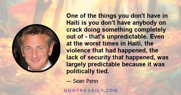 One of the things you don't have in Haiti is you don't have anybody on crack doing something completely out of - that's unpredictable. Even at the worst times in Haiti, the violence that had happened, the lack of