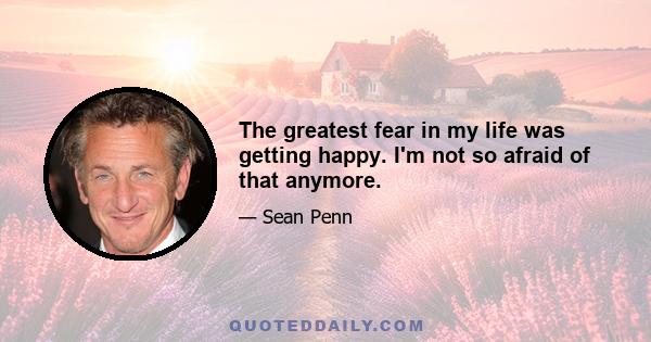 The greatest fear in my life was getting happy. I'm not so afraid of that anymore.