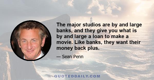 The major studios are by and large banks, and they give you what is by and large a loan to make a movie. Like banks, they want their money back plus.