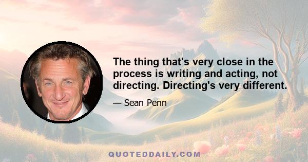 The thing that's very close in the process is writing and acting, not directing. Directing's very different.