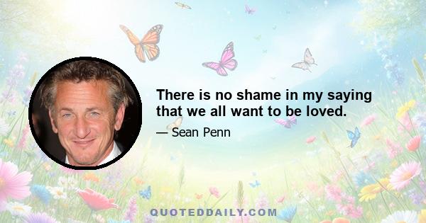 There is no shame in my saying that we all want to be loved.