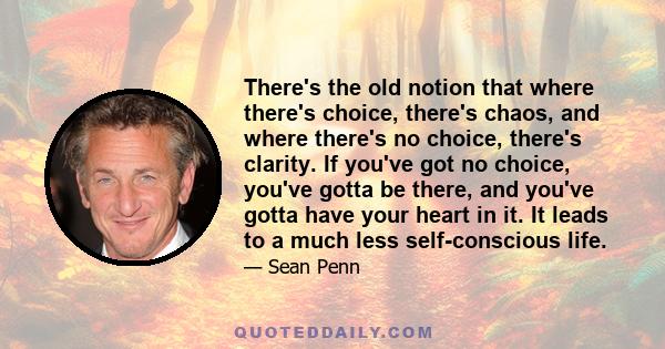 There's the old notion that where there's choice, there's chaos, and where there's no choice, there's clarity. If you've got no choice, you've gotta be there, and you've gotta have your heart in it. It leads to a much