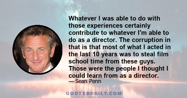 Whatever I was able to do with those experiences certainly contribute to whatever I'm able to do as a director. The corruption in that is that most of what I acted in the last 10 years was to steal film school time from 