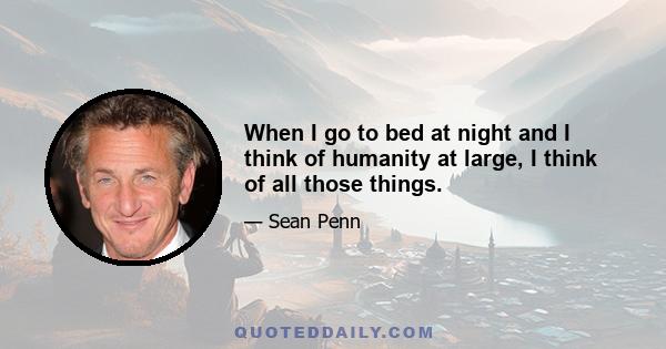 When I go to bed at night and I think of humanity at large, I think of all those things.