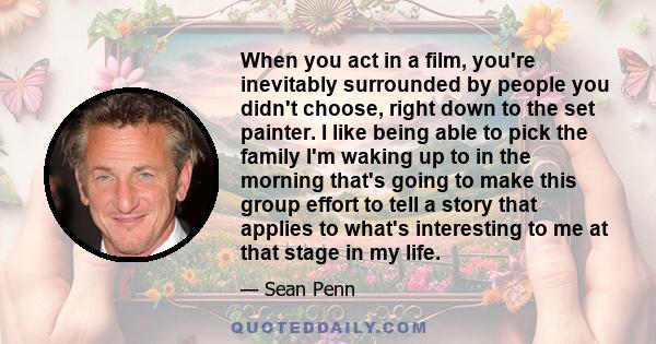 When you act in a film, you're inevitably surrounded by people you didn't choose, right down to the set painter. I like being able to pick the family I'm waking up to in the morning that's going to make this group