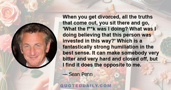 When you get divorced, all the truths that come out, you sit there and go, 'What the f**k was I doing? What was I doing believing that this person was invested in this way?' Which is a fantastically strong humiliation