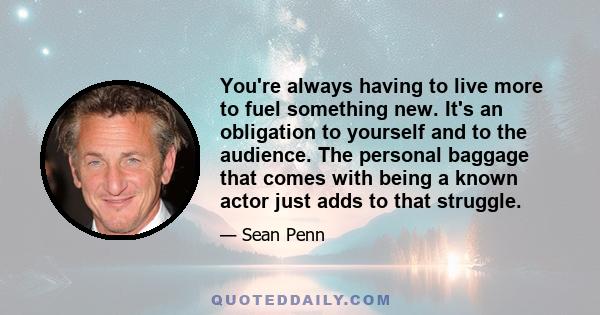 You're always having to live more to fuel something new. It's an obligation to yourself and to the audience. The personal baggage that comes with being a known actor just adds to that struggle.