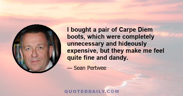 I bought a pair of Carpe Diem boots, which were completely unnecessary and hideously expensive, but they make me feel quite fine and dandy.