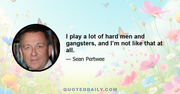 I play a lot of hard men and gangsters, and I’m not like that at all.