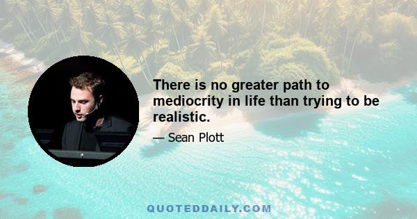 There is no greater path to mediocrity in life than trying to be realistic.