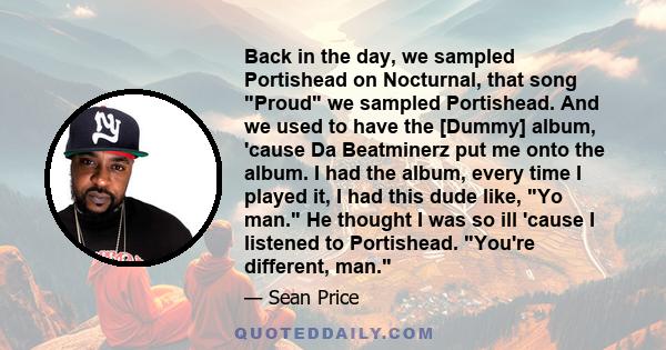 Back in the day, we sampled Portishead on Nocturnal, that song Proud we sampled Portishead. And we used to have the [Dummy] album, 'cause Da Beatminerz put me onto the album. I had the album, every time I played it, I