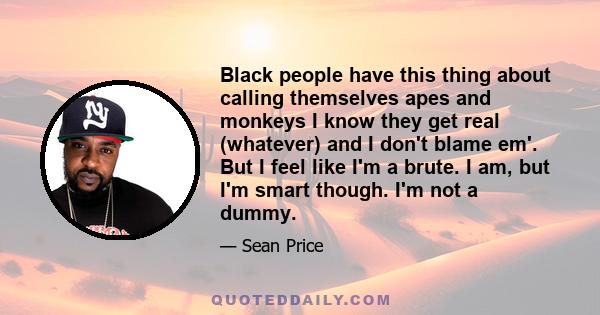 Black people have this thing about calling themselves apes and monkeys I know they get real (whatever) and I don't blame em'. But I feel like I'm a brute. I am, but I'm smart though. I'm not a dummy.