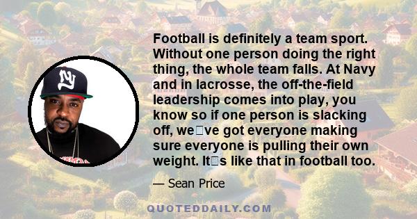 Football is definitely a team sport. Without one person doing the right thing, the whole team falls. At Navy and in lacrosse, the off-the-field leadership comes into play, you know so if one person is slacking off,