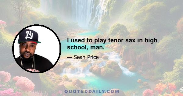 I used to play tenor sax in high school, man.