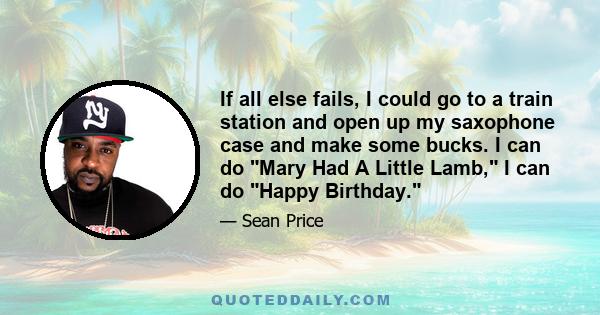 If all else fails, I could go to a train station and open up my saxophone case and make some bucks. I can do Mary Had A Little Lamb, I can do Happy Birthday.