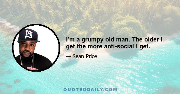 I'm a grumpy old man. The older I get the more anti-social I get.