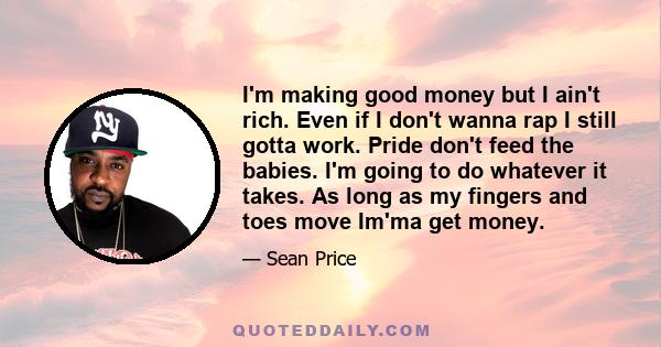 I'm making good money but I ain't rich. Even if I don't wanna rap I still gotta work. Pride don't feed the babies. I'm going to do whatever it takes. As long as my fingers and toes move Im'ma get money.