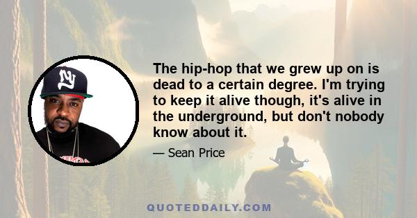 The hip-hop that we grew up on is dead to a certain degree. I'm trying to keep it alive though, it's alive in the underground, but don't nobody know about it.