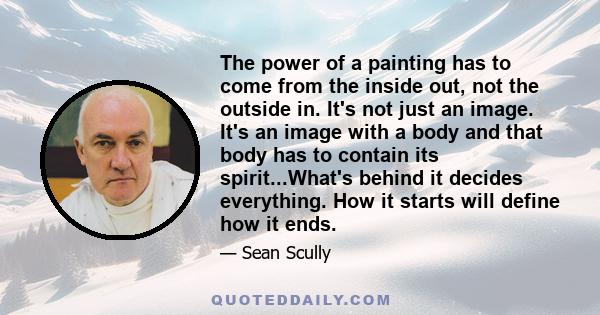 The power of a painting has to come from the inside out, not the outside in. It's not just an image. It's an image with a body and that body has to contain its spirit...What's behind it decides everything. How it starts 