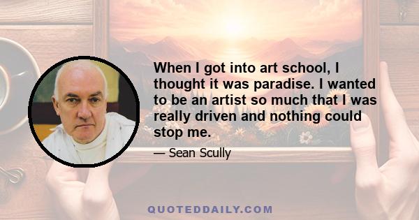 When I got into art school, I thought it was paradise. I wanted to be an artist so much that I was really driven and nothing could stop me.