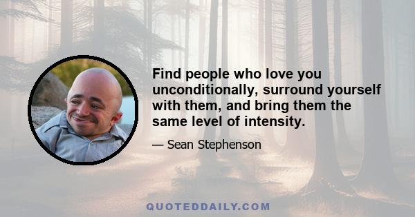 Find people who love you unconditionally, surround yourself with them, and bring them the same level of intensity.