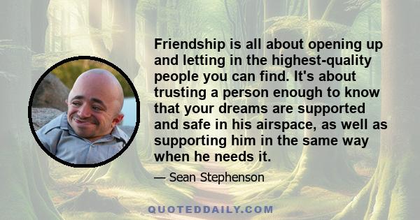 Friendship is all about opening up and letting in the highest-quality people you can find. It's about trusting a person enough to know that your dreams are supported and safe in his airspace, as well as supporting him