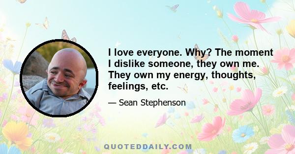 I love everyone. Why? The moment I dislike someone, they own me. They own my energy, thoughts, feelings, etc.