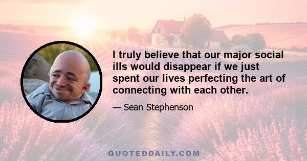 I truly believe that our major social ills would disappear if we just spent our lives perfecting the art of connecting with each other.