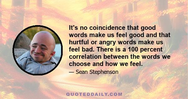 It's no coincidence that good words make us feel good and that hurtful or angry words make us feel bad. There is a 100 percent correlation between the words we choose and how we feel.