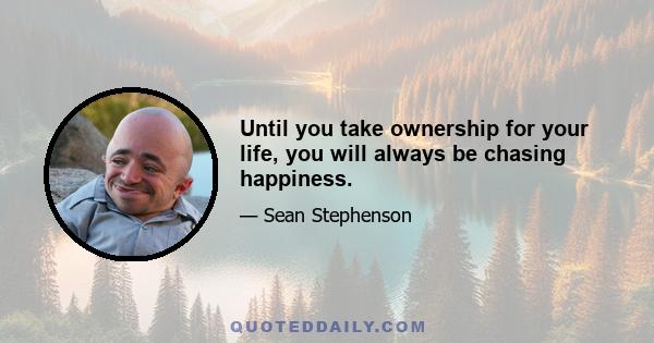 Until you take ownership for your life, you will always be chasing happiness.