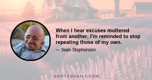 When I hear excuses muttered from another, I'm reminded to stop repeating those of my own.