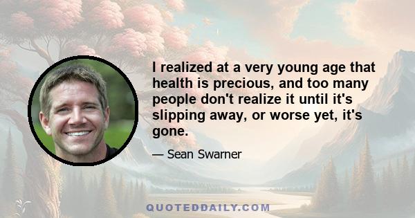 I realized at a very young age that health is precious, and too many people don't realize it until it's slipping away, or worse yet, it's gone.