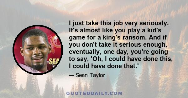 I just take this job very seriously. It's almost like you play a kid's game for a king's ransom. And if you don't take it serious enough, eventually, one day, you're going to say, 'Oh, I could have done this, I could