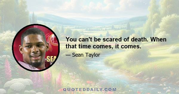 You can't be scared of death. When that time comes, it comes.