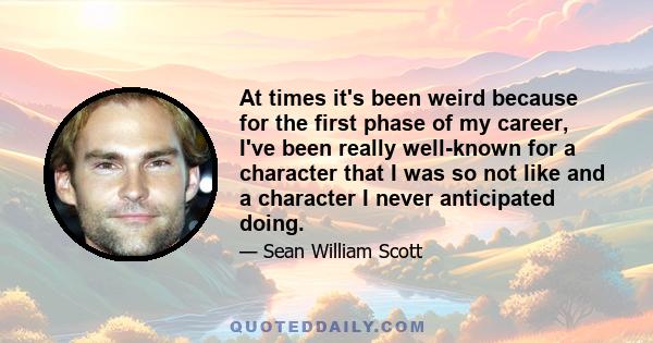 At times it's been weird because for the first phase of my career, I've been really well-known for a character that I was so not like and a character I never anticipated doing.