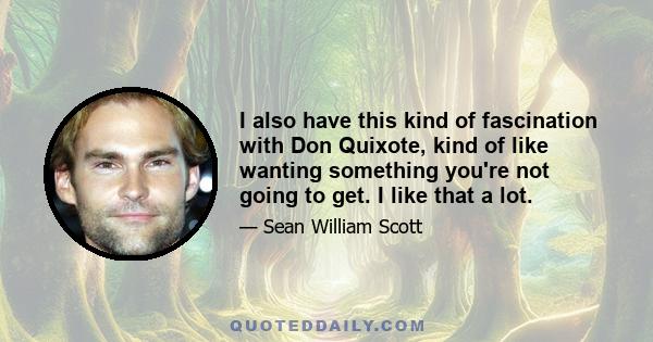 I also have this kind of fascination with Don Quixote, kind of like wanting something you're not going to get. I like that a lot.