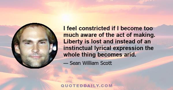 I feel constricted if I become too much aware of the act of making. Liberty is lost and instead of an instinctual lyrical expression the whole thing becomes arid.