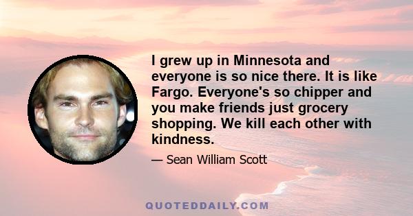 I grew up in Minnesota and everyone is so nice there. It is like Fargo. Everyone's so chipper and you make friends just grocery shopping. We kill each other with kindness.