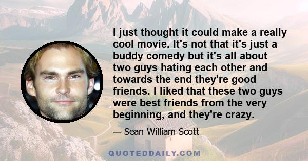 I just thought it could make a really cool movie. It's not that it's just a buddy comedy but it's all about two guys hating each other and towards the end they're good friends. I liked that these two guys were best
