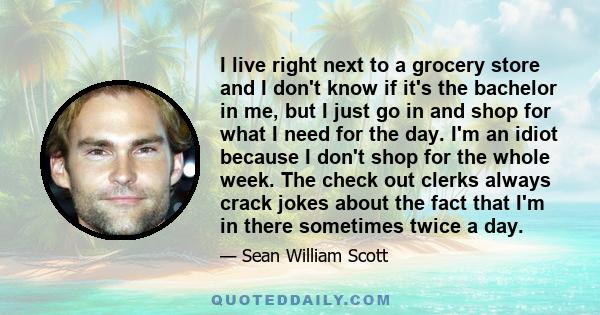 I live right next to a grocery store and I don't know if it's the bachelor in me, but I just go in and shop for what I need for the day. I'm an idiot because I don't shop for the whole week. The check out clerks always