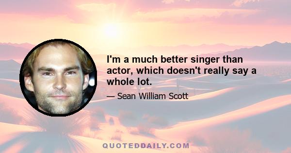 I'm a much better singer than actor, which doesn't really say a whole lot.